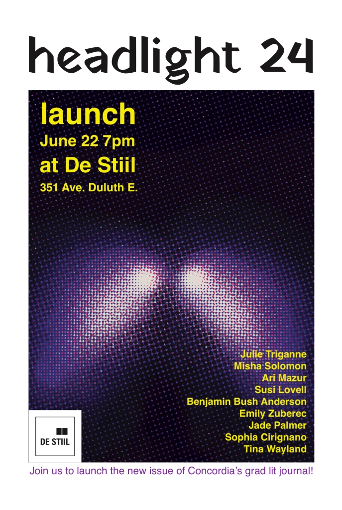 Flyer announcing the launch of headlight 24, displaying: a rectangular pixelated image of headlights; the text "launch | June 22 7pm | at De Stiil | 351 Ave. Duluth E."; and the list of readers: Julie Triganne, Misha Solomon, Ari Mazur, Susi Lovell, Benjamin Bush Anderson, Emily Zuberec, Jade Palmer, Sophia Cirignano, and Tina Wayland.