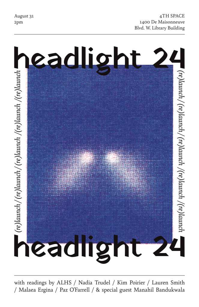 Flyer announcing the (re)launch of headlight 24, displaying: a rectangular pixelated image of headlights; the text "August 31 2pm | 4TH SPACE | 1400 De Maisonneuve Blvd. W. Library Building"; and the list of readers: ALHS, Nadia Trudel, Kim Poirier, Lauren Smith, Malaea Ergina, Paz O' Farrell, and special guest Manahil Bandukwala.